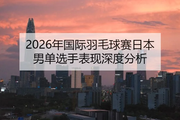 2026年国际羽毛球赛日本男单选手表现深度分析