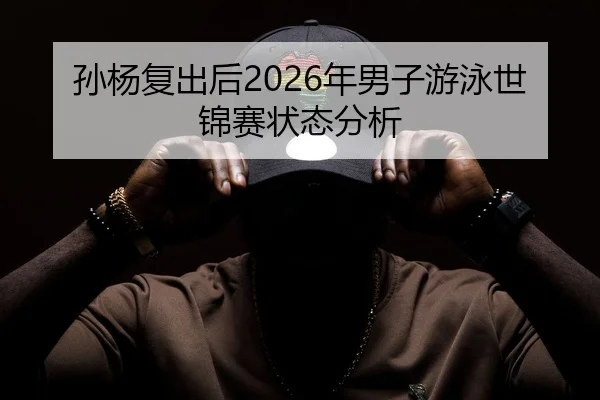 孙杨复出后2026年男子游泳世锦赛状态分析