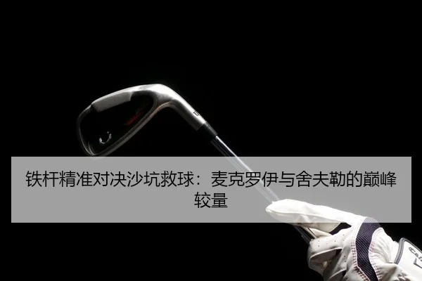 铁杆精准对决沙坑救球：麦克罗伊与舍夫勒的巅峰较量
