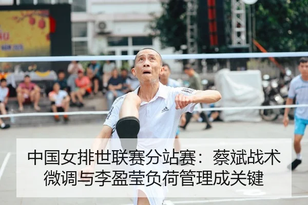 中国女排世联赛分站赛：蔡斌战术微调与李盈莹负荷管理成关键